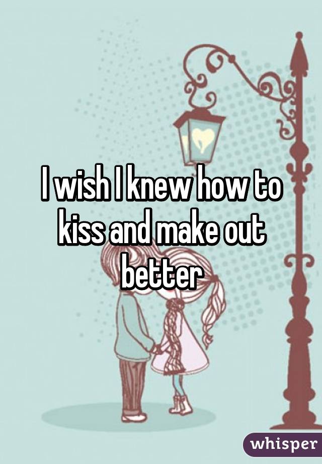 I wish I knew how to kiss and make out better