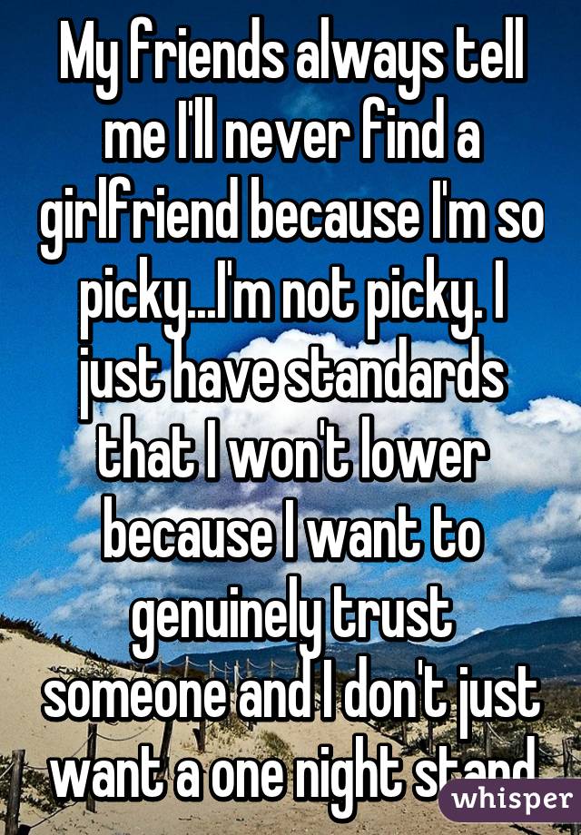 My friends always tell me I'll never find a girlfriend because I'm so picky...I'm not picky. I just have standards that I won't lower because I want to genuinely trust someone and I don't just want a one night stand