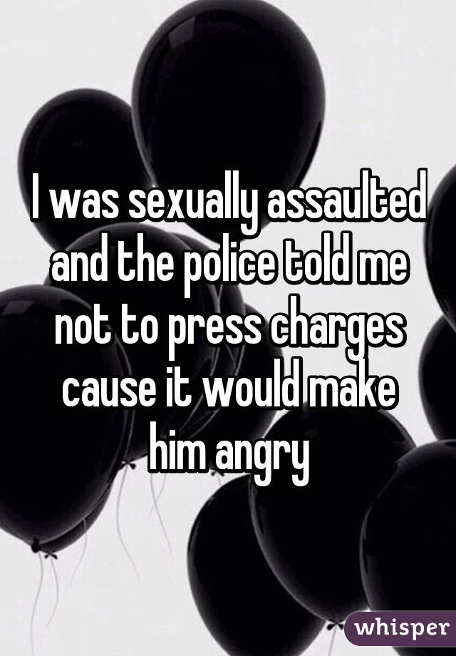 I was sexually assaulted and the police told me not to press charges cause it would make him angry