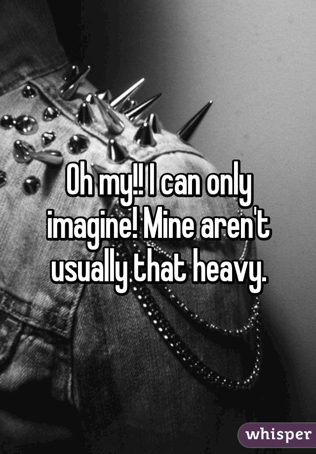 Oh my!! I can only imagine! Mine aren't usually that heavy.