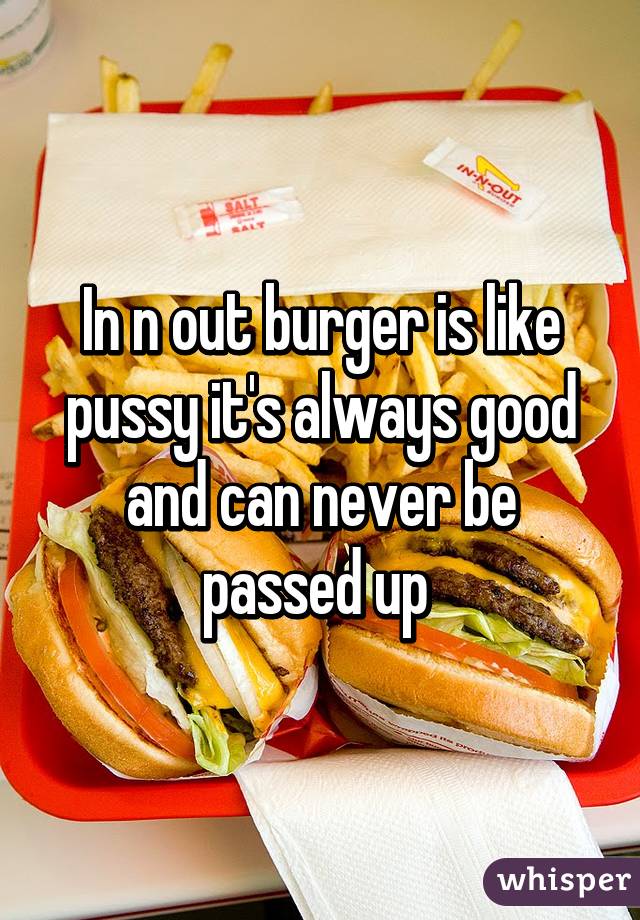 In n out burger is like pussy it's always good and can never be passed up 