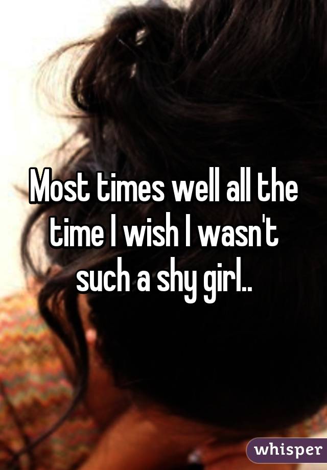 Most times well all the time I wish I wasn't such a shy girl..