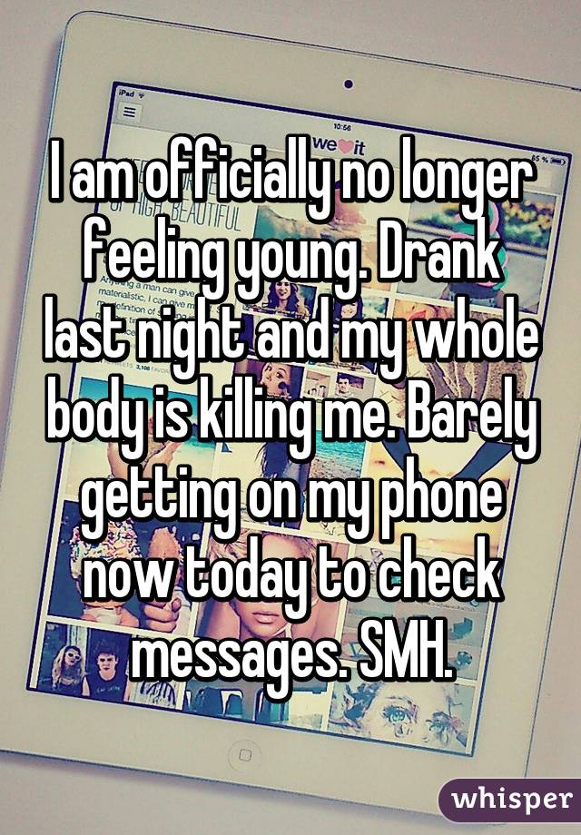 I am officially no longer feeling young. Drank last night and my whole body is killing me. Barely getting on my phone now today to check messages. SMH.
