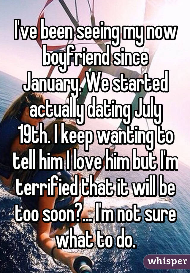 I've been seeing my now boyfriend since January. We started actually dating July 19th. I keep wanting to tell him I love him but I'm terrified that it will be too soon?... I'm not sure what to do.