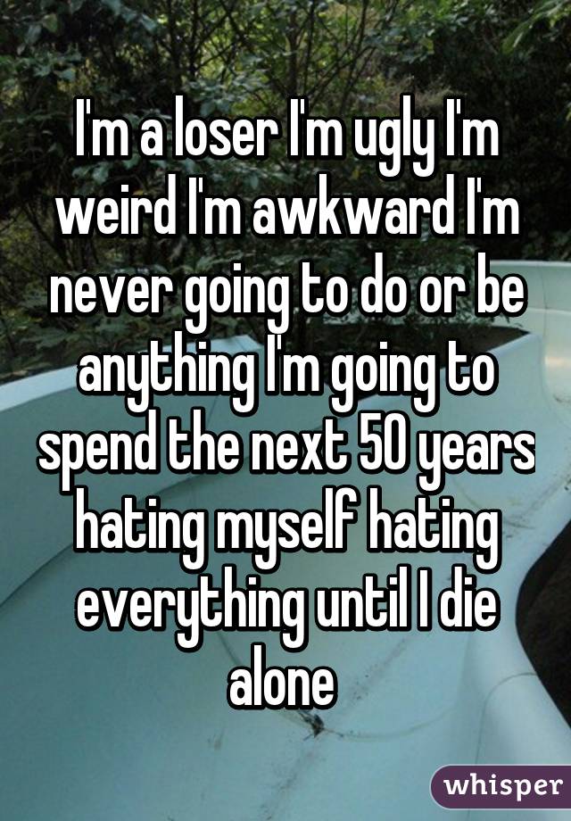 I'm a loser I'm ugly I'm weird I'm awkward I'm never going to do or be anything I'm going to spend the next 50 years hating myself hating everything until I die alone 