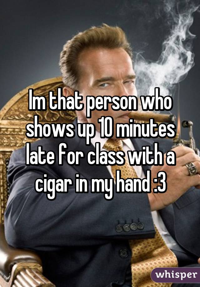 Im that person who shows up 10 minutes late for class with a cigar in my hand :3