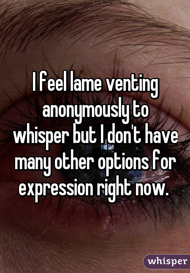 I feel lame venting anonymously to whisper but I don't have many other options for expression right now. 