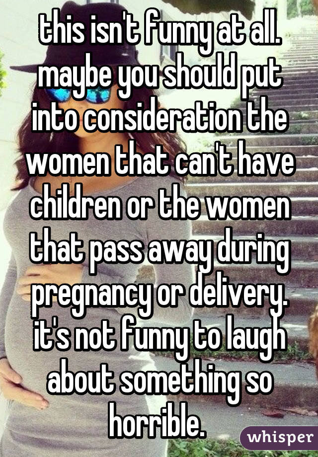 this isn't funny at all. maybe you should put into consideration the women that can't have children or the women that pass away during pregnancy or delivery. it's not funny to laugh about something so horrible. 