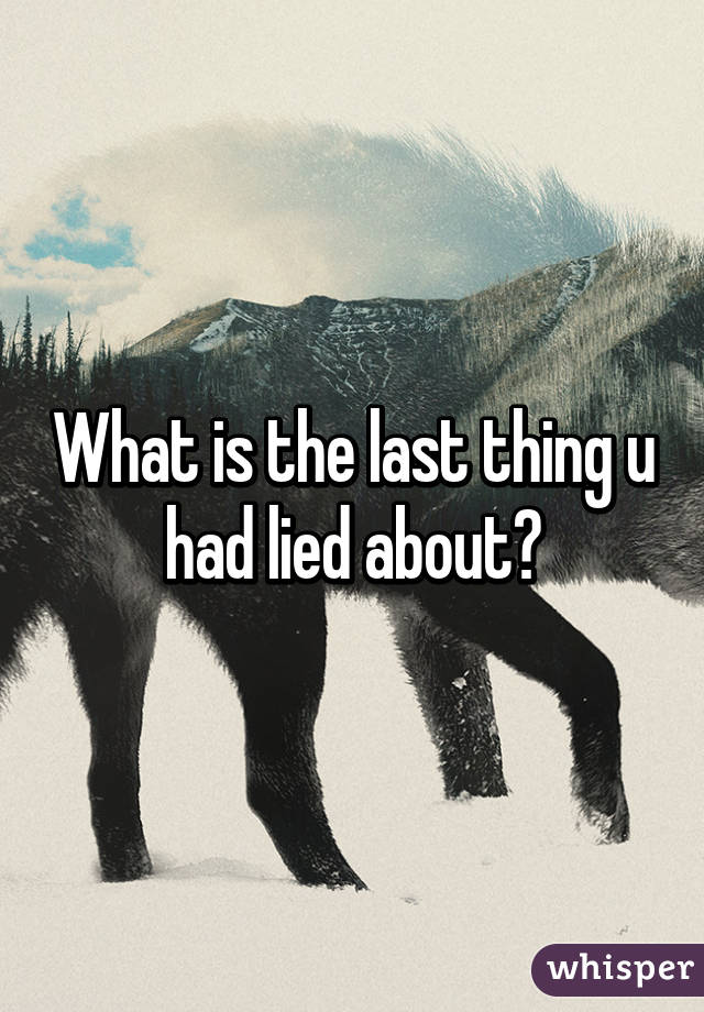 What is the last thing u had lied about?