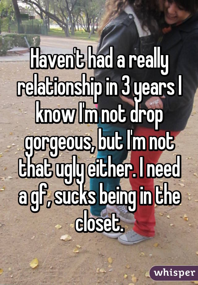 Haven't had a really relationship in 3 years I know I'm not drop gorgeous, but I'm not that ugly either. I need a gf, sucks being in the closet.
