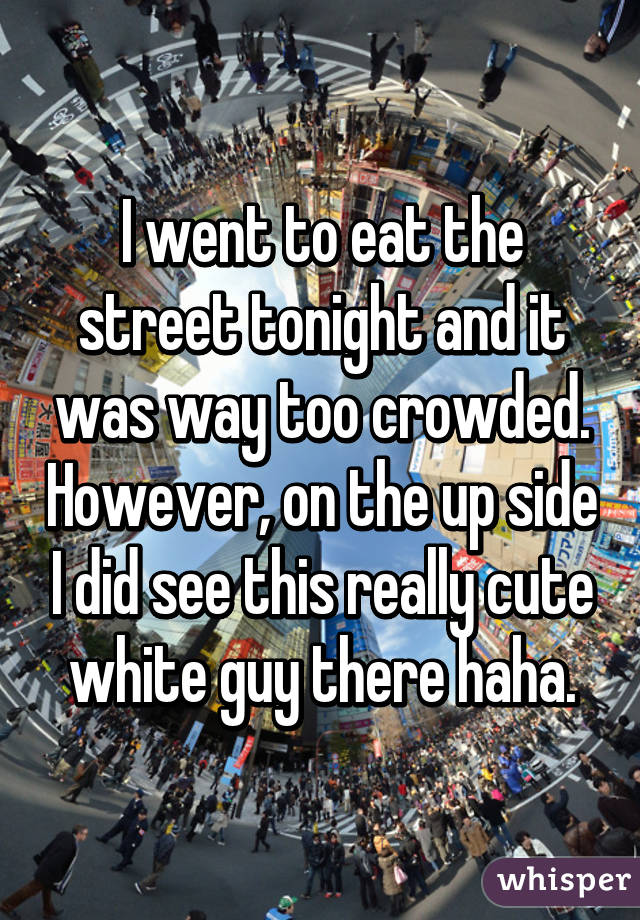 I went to eat the street tonight and it was way too crowded. However, on the up side I did see this really cute white guy there haha.