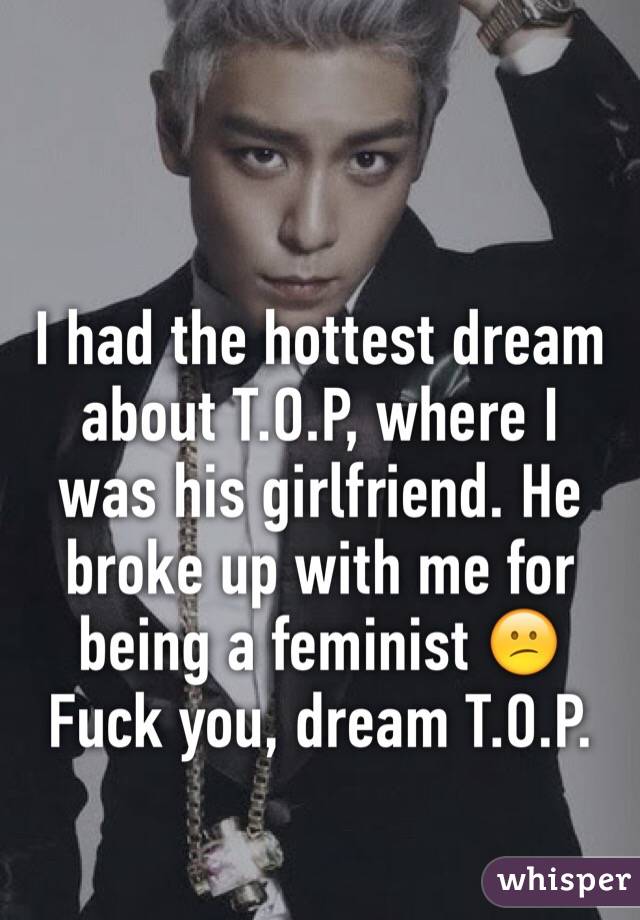 I had the hottest dream about T.O.P, where I was his girlfriend. He broke up with me for being a feminist 😕
Fuck you, dream T.O.P.
