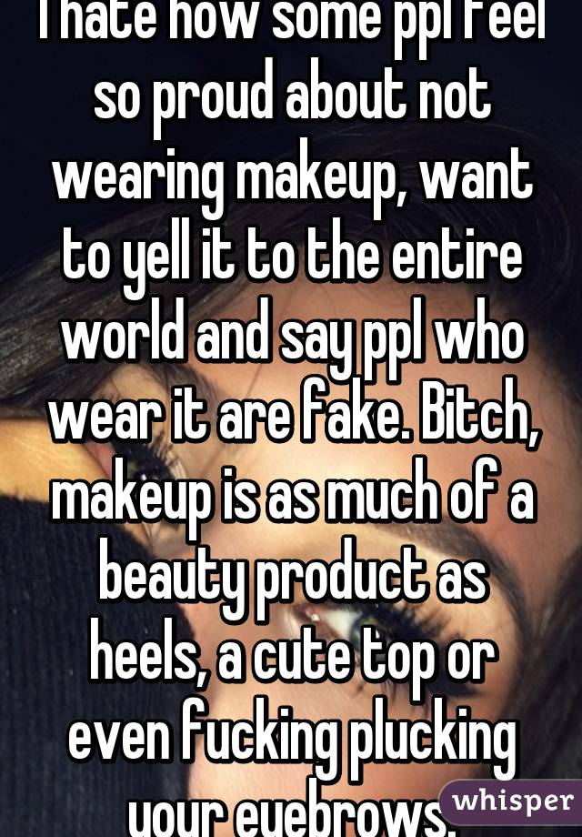 I hate how some ppl feel so proud about not wearing makeup, want to yell it to the entire world and say ppl who wear it are fake. Bitch, makeup is as much of a beauty product as heels, a cute top or even fucking plucking your eyebrows.