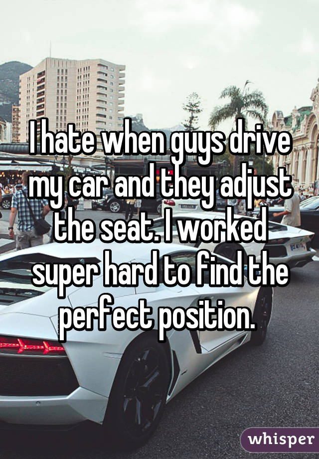I hate when guys drive my car and they adjust the seat. I worked super hard to find the perfect position. 
