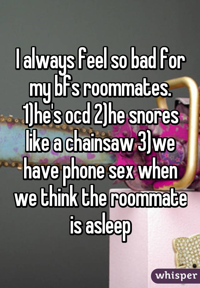 I always feel so bad for my bfs roommates. 1)he's ocd 2)he snores like a chainsaw 3)we have phone sex when we think the roommate is asleep