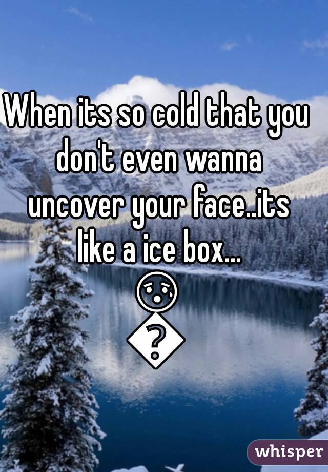 When its so cold that you don't even wanna uncover your face..its like a ice box...
😰😱