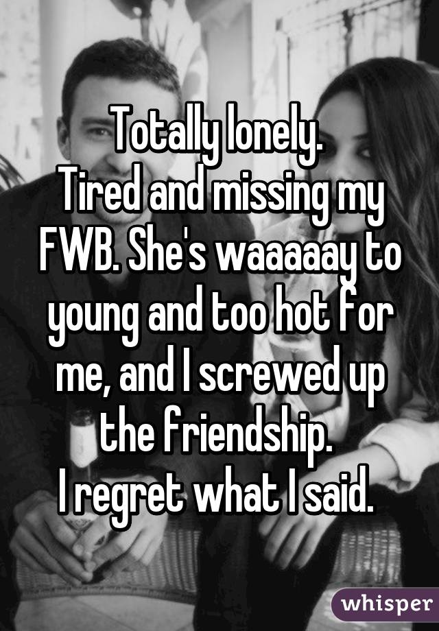 Totally lonely. 
Tired and missing my FWB. She's waaaaay to young and too hot for me, and I screwed up the friendship. 
I regret what I said. 