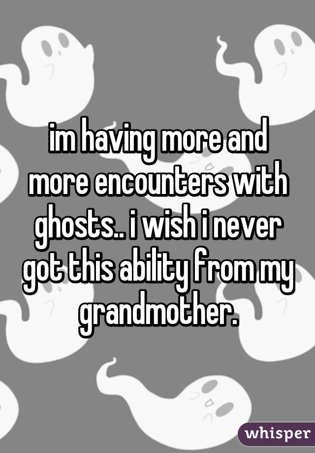 im having more and more encounters with ghosts.. i wish i never got this ability from my grandmother.