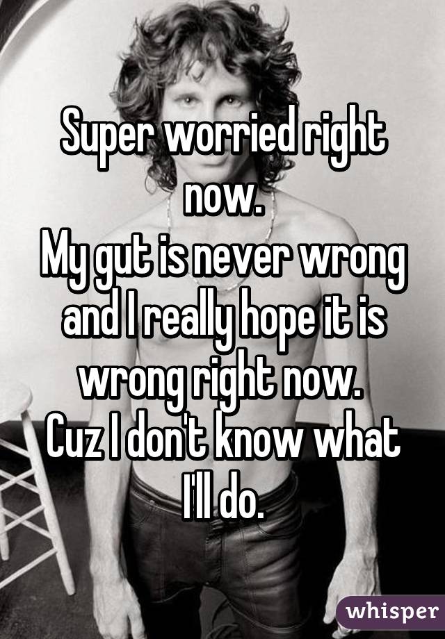 Super worried right now.
My gut is never wrong and I really hope it is wrong right now. 
Cuz I don't know what I'll do.