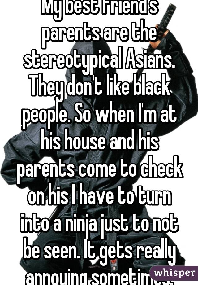 My best friend's parents are the stereotypical Asians. They don't like black people. So when I'm at his house and his parents come to check on his I have to turn into a ninja just to not be seen. It gets really annoying sometimes.