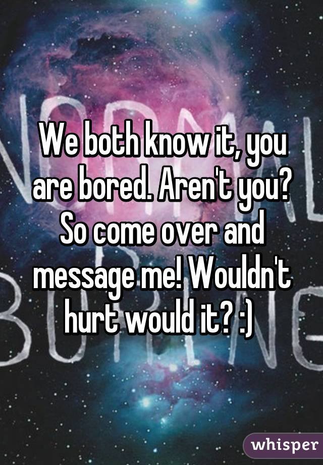 We both know it, you are bored. Aren't you? So come over and message me! Wouldn't hurt would it? :) 