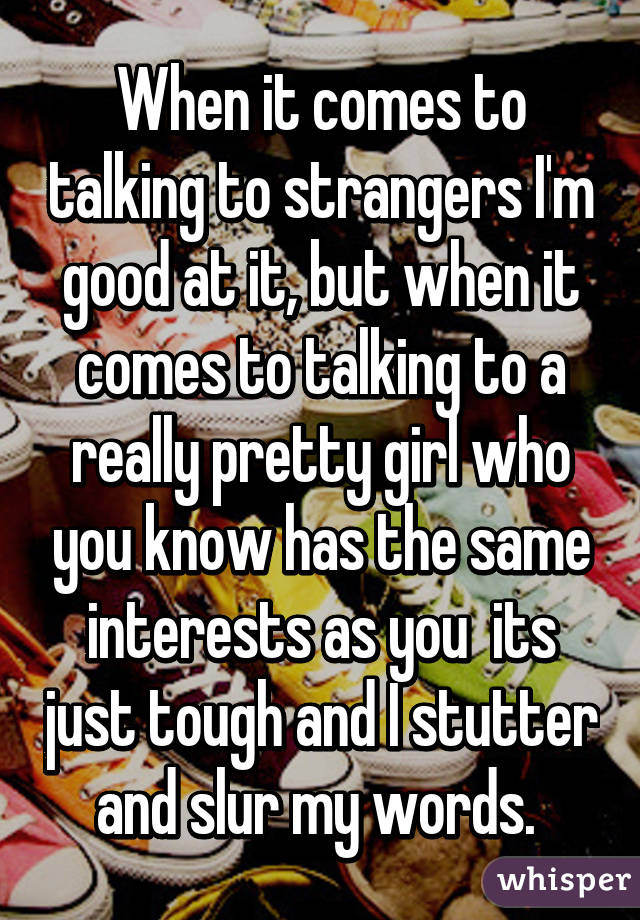 When it comes to talking to strangers I'm good at it, but when it comes to talking to a really pretty girl who you know has the same interests as you  its just tough and I stutter and slur my words. 