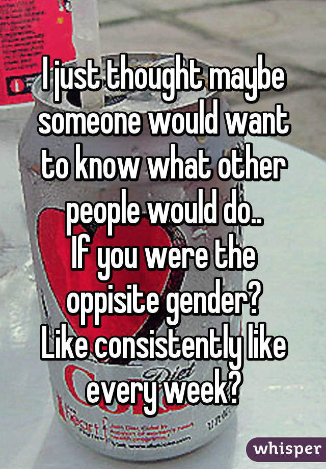 I just thought maybe someone would want to know what other people would do..
If you were the oppisite gender?
Like consistently like every week?