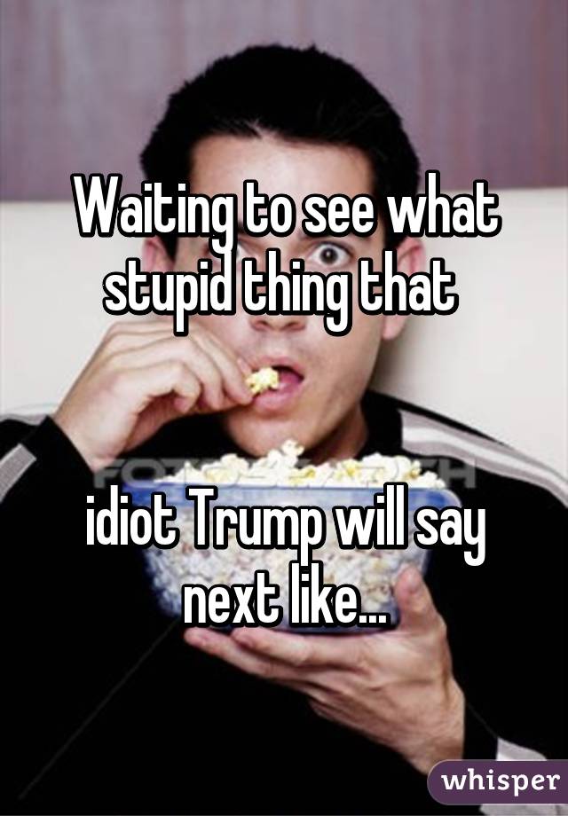 Waiting to see what stupid thing that 


idiot Trump will say next like...
