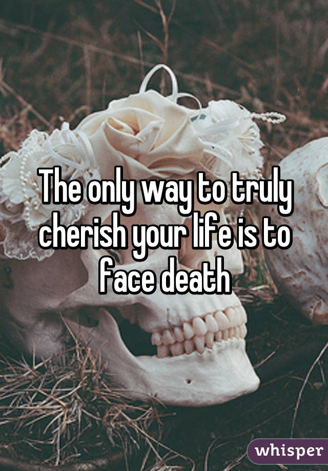 The only way to truly cherish your life is to face death