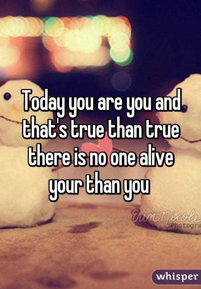 Today you are you and that's true than true there is no one alive your than you 