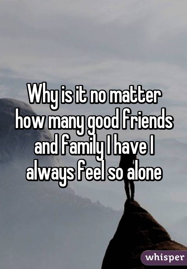 Why is it no matter how many good friends and family I have I always feel so alone
