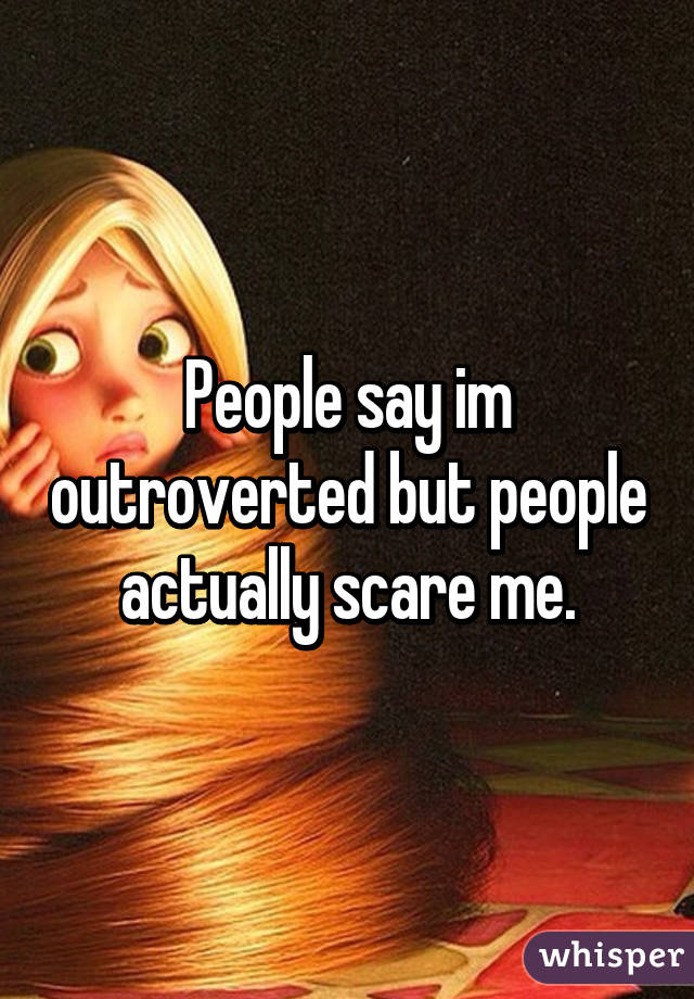 People say im outroverted but people actually scare me.