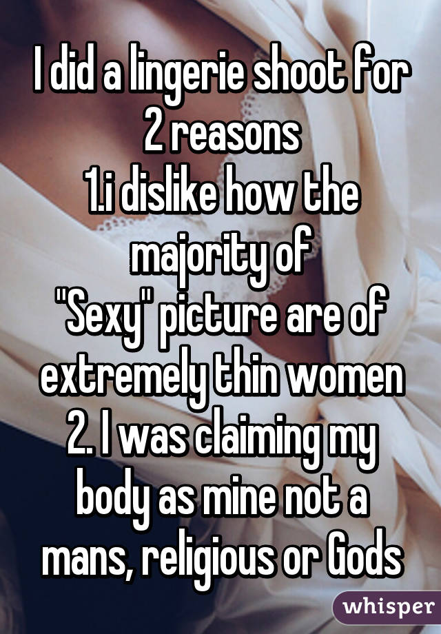 I did a lingerie shoot for 2 reasons
1.i dislike how the majority of
"Sexy" picture are of extremely thin women
2. I was claiming my body as mine not a mans, religious or Gods