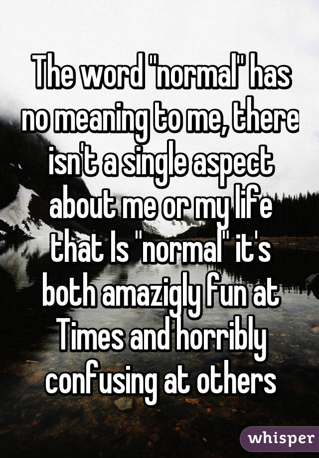 The word "normal" has no meaning to me, there isn't a single aspect about me or my life that Is "normal" it's both amazigly fun at Times and horribly confusing at others