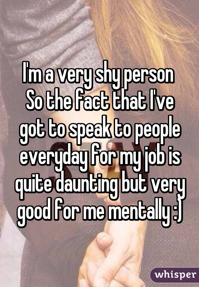 I'm a very shy person 
So the fact that I've got to speak to people everyday for my job is quite daunting but very good for me mentally :)