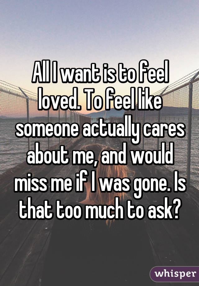 All I want is to feel loved. To feel like someone actually cares about me, and would miss me if I was gone. Is that too much to ask?
