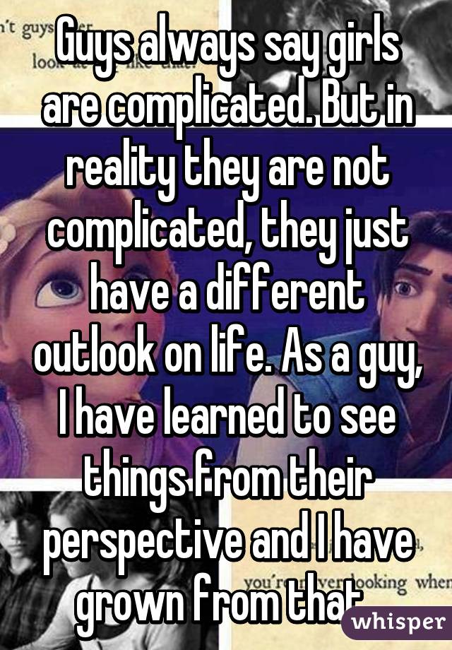 Guys always say girls are complicated. But in reality they are not complicated, they just have a different outlook on life. As a guy, I have learned to see things from their perspective and I have grown from that. 