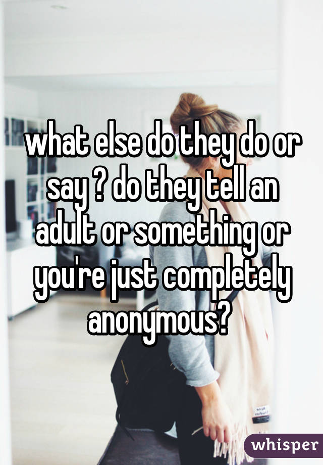 what else do they do or say ? do they tell an adult or something or you're just completely anonymous? 