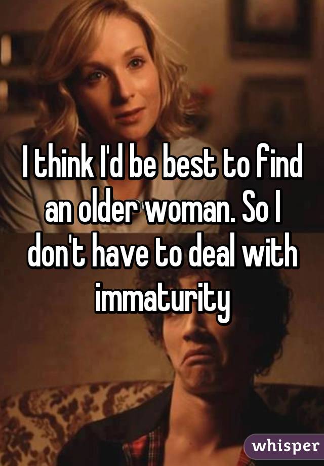 I think I'd be best to find an older woman. So I don't have to deal with immaturity