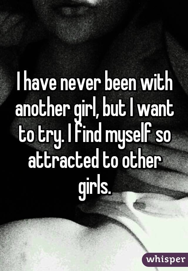 I have never been with another girl, but I want to try. I find myself so attracted to other girls.