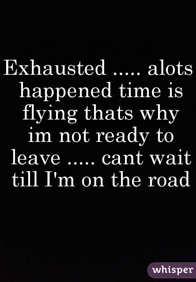 Exhausted ..... alots happened time is flying thats why im not ready to leave ..... cant wait till I'm on the road 