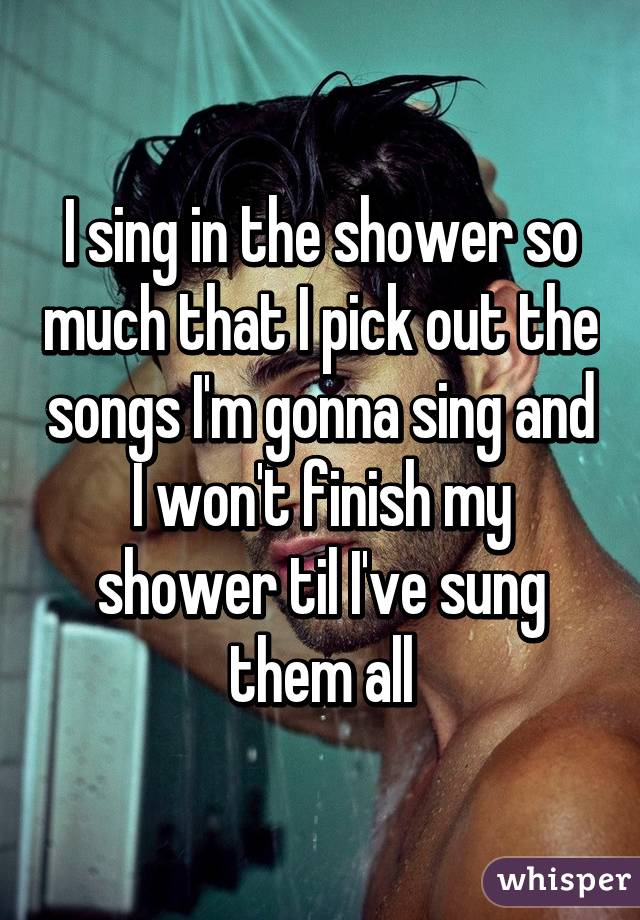 I sing in the shower so much that I pick out the songs I'm gonna sing and I won't finish my shower til I've sung them all