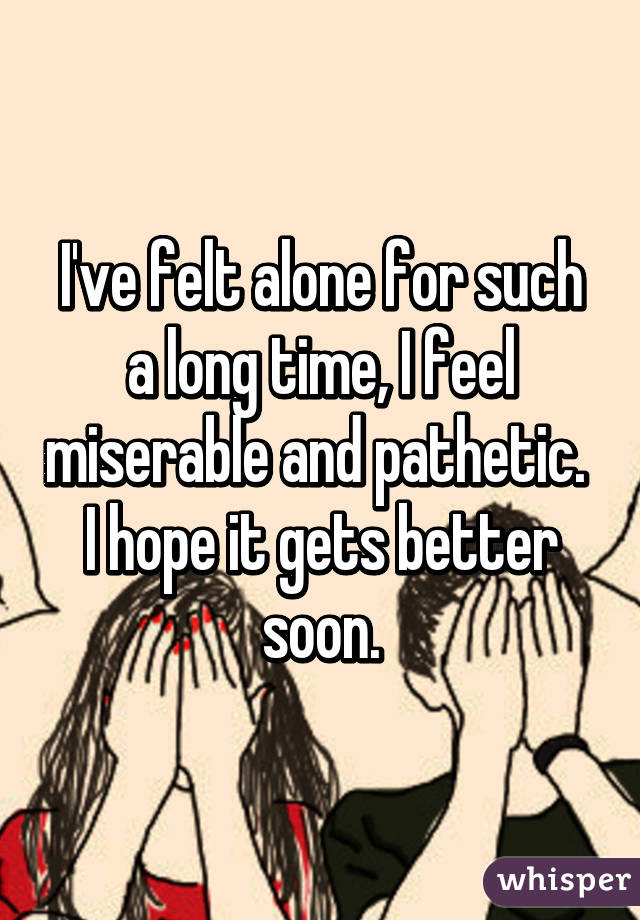 I've felt alone for such a long time, I feel miserable and pathetic. 
I hope it gets better soon.