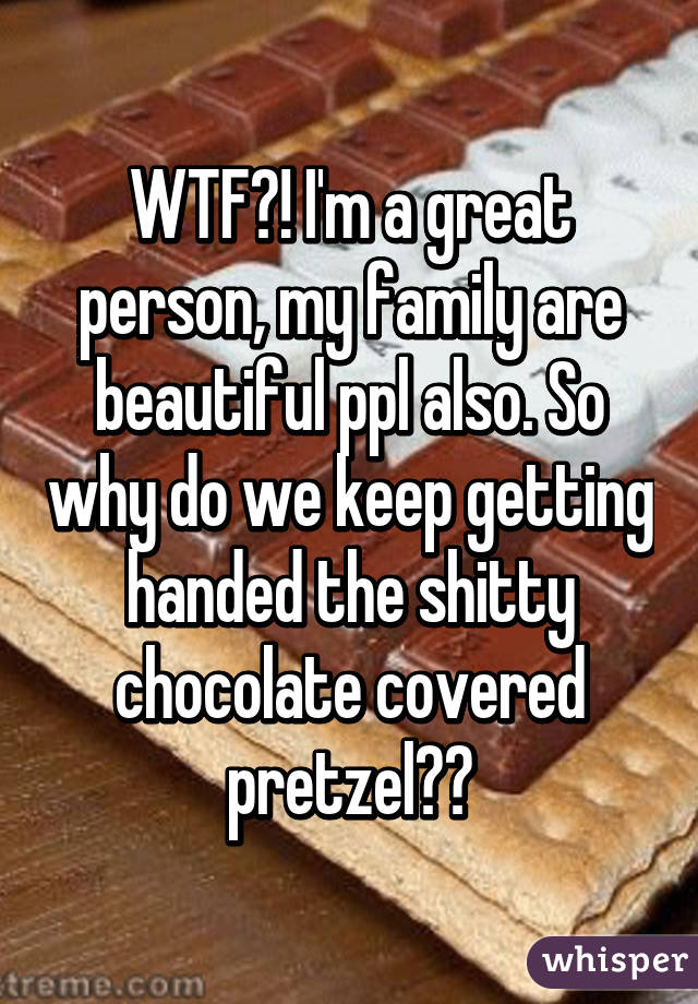 WTF?! I'm a great person, my family are beautiful ppl also. So why do we keep getting handed the shitty chocolate covered pretzel??