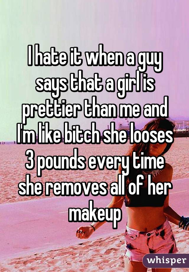 I hate it when a guy says that a girl is prettier than me and I'm like bitch she looses 3 pounds every time she removes all of her makeup
