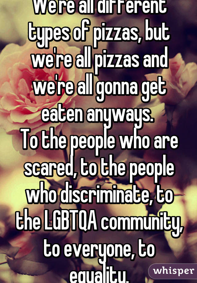 We're all different types of pizzas, but we're all pizzas and we're all gonna get eaten anyways. 
To the people who are scared, to the people who discriminate, to the LGBTQA community, to everyone, to equality.