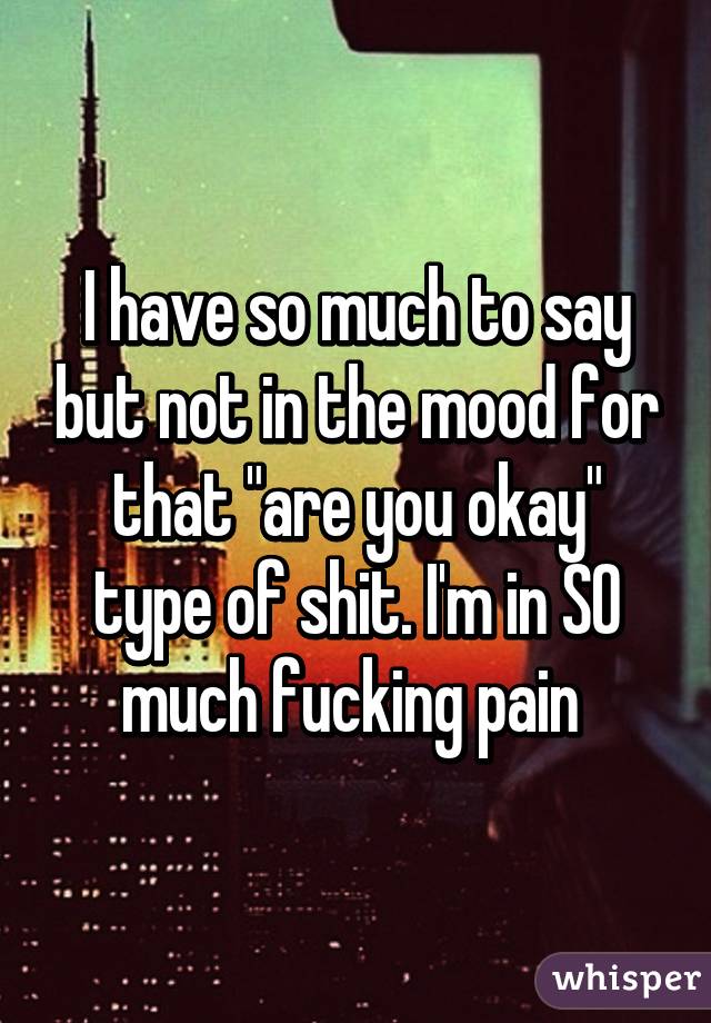 I have so much to say but not in the mood for that "are you okay" type of shit. I'm in SO much fucking pain 