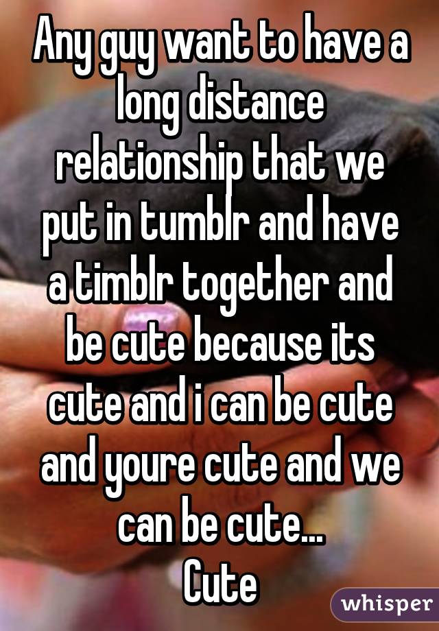 Any guy want to have a long distance relationship that we put in tumblr and have a timblr together and be cute because its cute and i can be cute and youre cute and we can be cute...
Cute