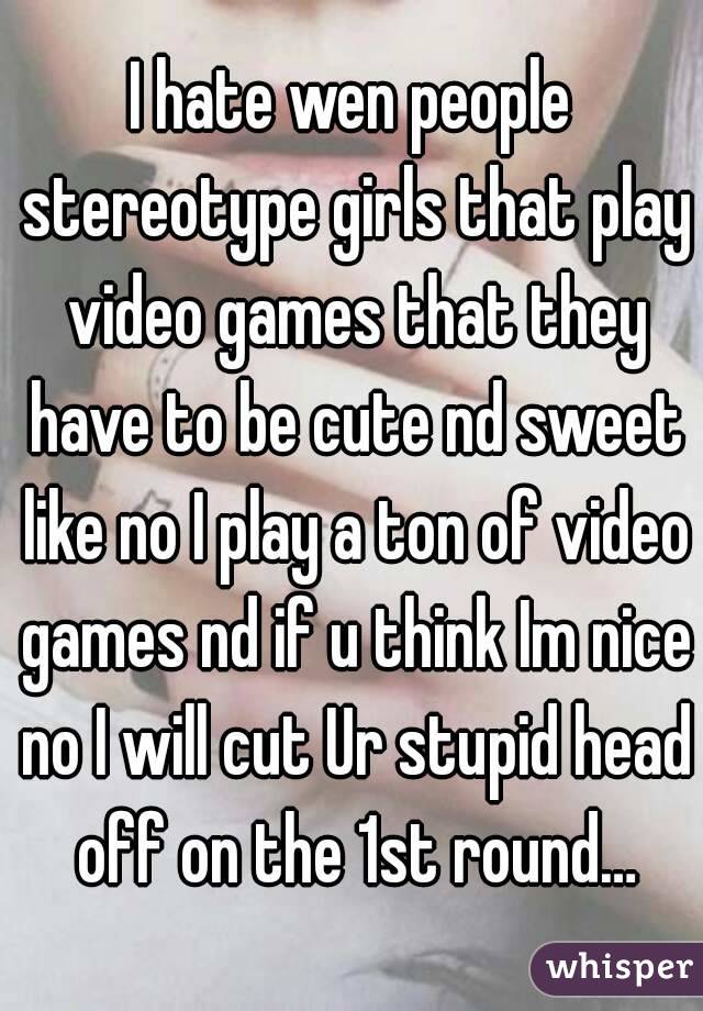 I hate wen people stereotype girls that play video games that they have to be cute nd sweet like no I play a ton of video games nd if u think Im nice no I will cut Ur stupid head off on the 1st round…