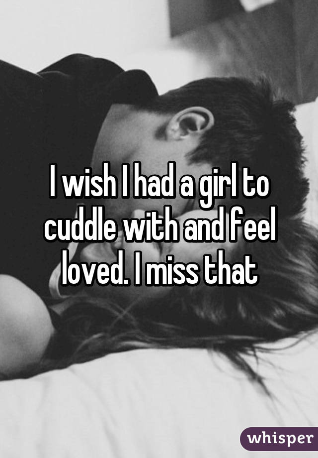 I wish I had a girl to cuddle with and feel loved. I miss that